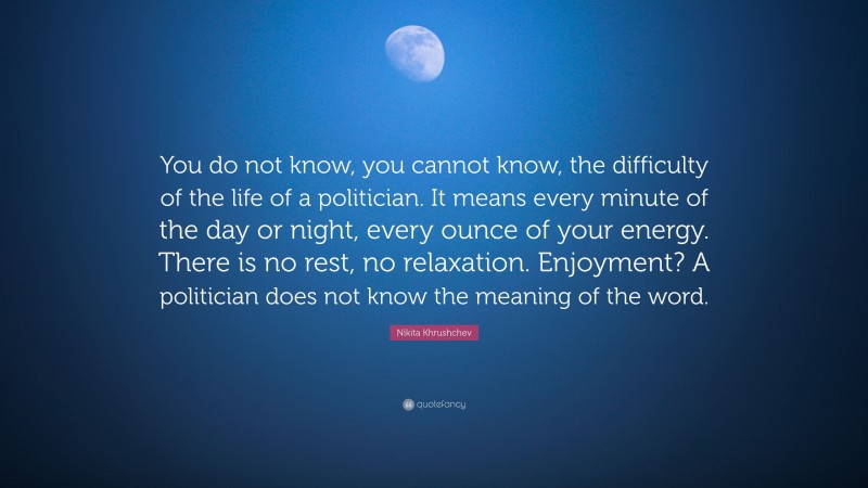 Nikita Khrushchev Quote: “You do not know, you cannot know, the difficulty of the life of a politician. It means every minute of the day or night, every ounce of your energy. There is no rest, no relaxation. Enjoyment? A politician does not know the meaning of the word.”