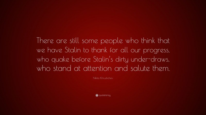 Nikita Khrushchev Quote: “There are still some people who think that we have Stalin to thank for all our progress, who quake before Stalin’s dirty under-draws, who stand at attention and salute them.”