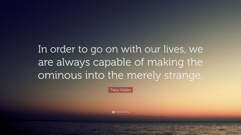 Tracy Kidder Quote: “In order to go on with our lives, we are always capable of making the ominous into the merely strange.”