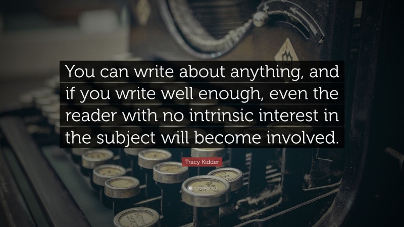 Tracy Kidder Quote: “You can write about anything, and if you write well enough, even the reader with no intrinsic interest in the subject will become involved.”