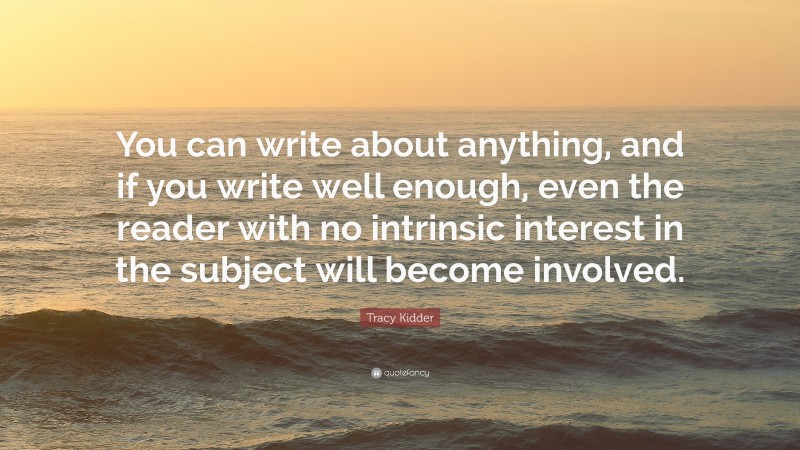Tracy Kidder Quote: “You can write about anything, and if you write well enough, even the reader with no intrinsic interest in the subject will become involved.”