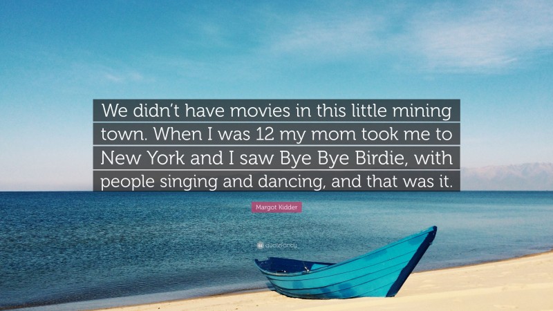 Margot Kidder Quote: “We didn’t have movies in this little mining town. When I was 12 my mom took me to New York and I saw Bye Bye Birdie, with people singing and dancing, and that was it.”