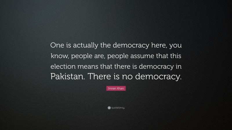 Imran Khan Quote: “One is actually the democracy here, you know, people are, people assume that this election means that there is democracy in Pakistan. There is no democracy.”