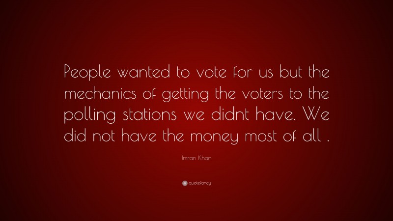 Imran Khan Quote: “People wanted to vote for us but the mechanics of getting the voters to the polling stations we didnt have. We did not have the money most of all .”
