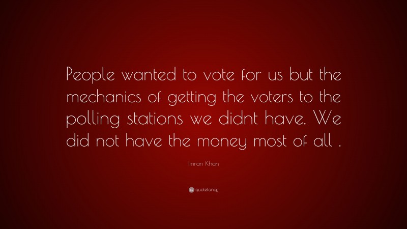 Imran Khan Quote: “People wanted to vote for us but the mechanics of getting the voters to the polling stations we didnt have. We did not have the money most of all .”