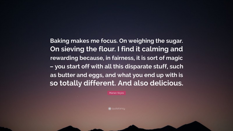 Marian Keyes Quote: “Baking makes me focus. On weighing the sugar. On sieving the flour. I find it calming and rewarding because, in fairness, it is sort of magic – you start off with all this disparate stuff, such as butter and eggs, and what you end up with is so totally different. And also delicious.”