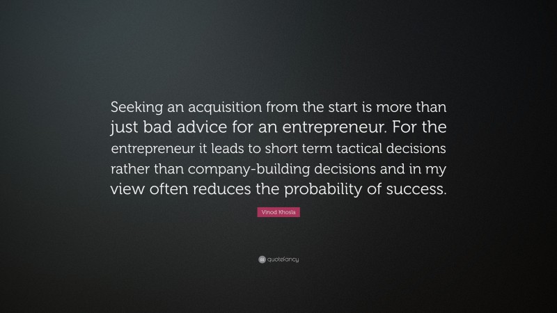 Vinod Khosla Quote: “Seeking an acquisition from the start is more than just bad advice for an entrepreneur. For the entrepreneur it leads to short term tactical decisions rather than company-building decisions and in my view often reduces the probability of success.”