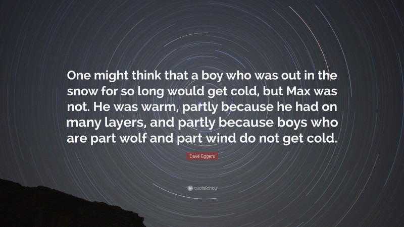 Dave Eggers Quote: “One might think that a boy who was out in the snow for so long would get cold, but Max was not. He was warm, partly because he had on many layers, and partly because boys who are part wolf and part wind do not get cold.”