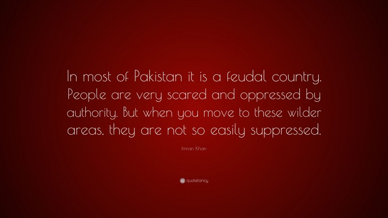 Imran Khan Quote: “In most of Pakistan it is a feudal country. People are very scared and oppressed by authority. But when you move to these wilder areas, they are not so easily suppressed.”