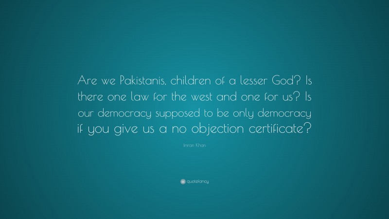 Imran Khan Quote: “Are we Pakistanis, children of a lesser God? Is there one law for the west and one for us? Is our democracy supposed to be only democracy if you give us a no objection certificate?”