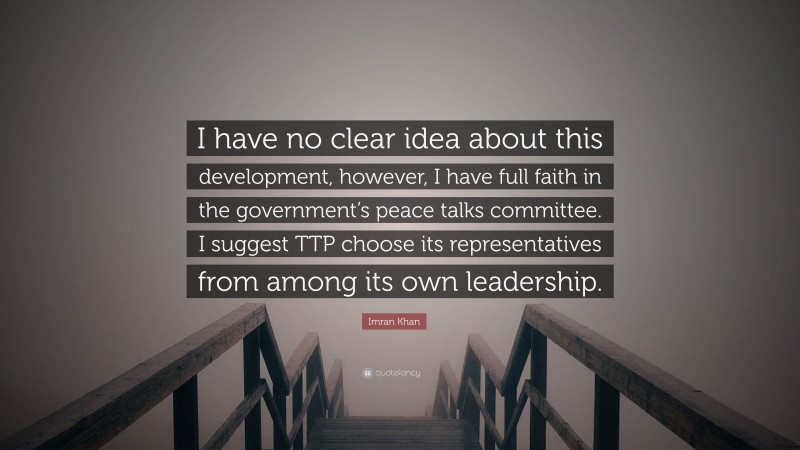 Imran Khan Quote: “I have no clear idea about this development, however, I have full faith in the government’s peace talks committee. I suggest TTP choose its representatives from among its own leadership.”
