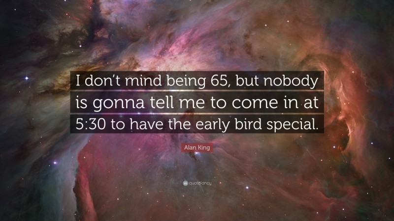 Alan King Quote: “I don’t mind being 65, but nobody is gonna tell me to come in at 5:30 to have the early bird special.”