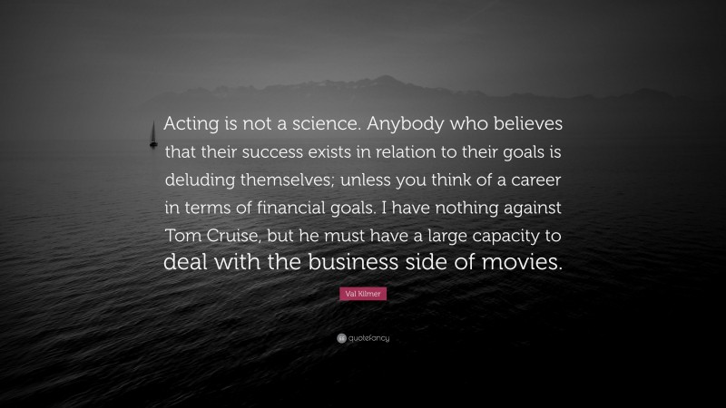 Val Kilmer Quote: “Acting is not a science. Anybody who believes that their success exists in relation to their goals is deluding themselves; unless you think of a career in terms of financial goals. I have nothing against Tom Cruise, but he must have a large capacity to deal with the business side of movies.”