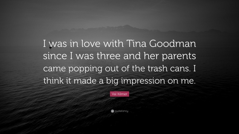 Val Kilmer Quote: “I was in love with Tina Goodman since I was three and her parents came popping out of the trash cans. I think it made a big impression on me.”