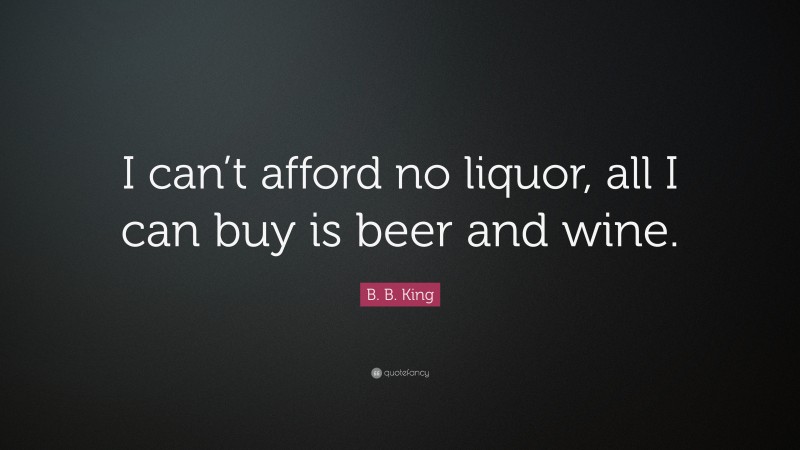 B. B. King Quote: “I can’t afford no liquor, all I can buy is beer and wine.”