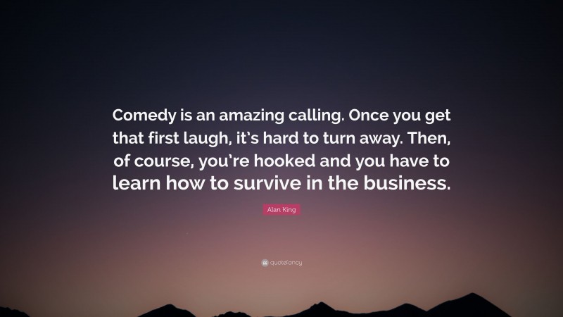 Alan King Quote: “Comedy is an amazing calling. Once you get that first laugh, it’s hard to turn away. Then, of course, you’re hooked and you have to learn how to survive in the business.”