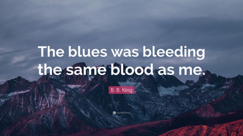 B. B. King Quote: “The blues was bleeding the same blood as me.”