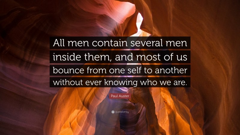Paul Auster Quote: “All men contain several men inside them, and most of us bounce from one self to another without ever knowing who we are.”