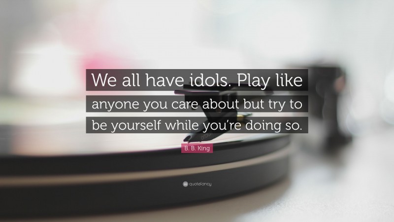B. B. King Quote: “We all have idols. Play like anyone you care about but try to be yourself while you’re doing so.”
