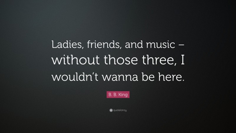 B. B. King Quote: “Ladies, friends, and music – without those three, I wouldn’t wanna be here.”