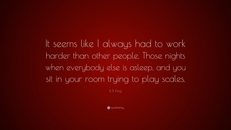 B. B. King Quote: “It seems like I always had to work harder than other people. Those nights when everybody else is asleep, and you sit in your room trying to play scales.”