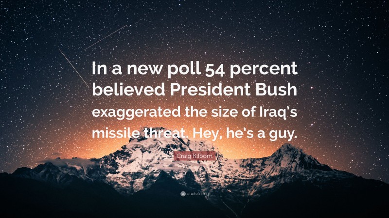 Craig Kilborn Quote: “In a new poll 54 percent believed President Bush exaggerated the size of Iraq’s missile threat. Hey, he’s a guy.”