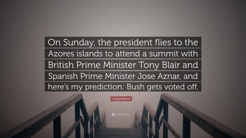Craig Kilborn Quote: “On Sunday, the president flies to the Azores islands to attend a summit with British Prime Minister Tony Blair and Spanish Prime Minister Jose Aznar, and here’s my prediction: Bush gets voted off.”