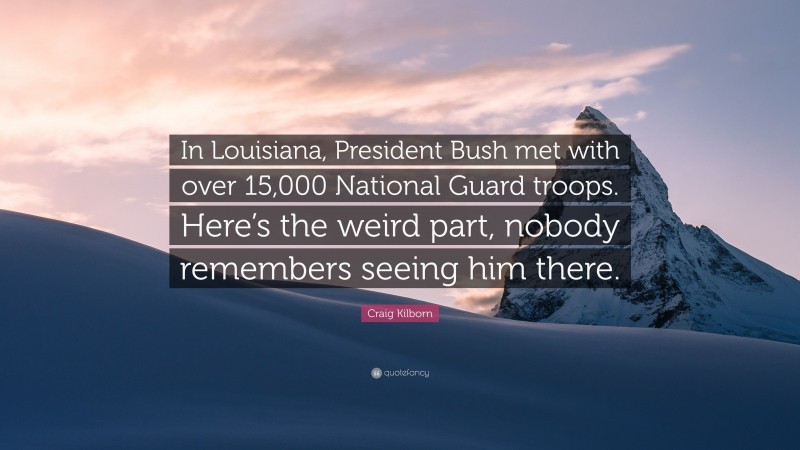 Craig Kilborn Quote: “In Louisiana, President Bush met with over 15,000 National Guard troops. Here’s the weird part, nobody remembers seeing him there.”