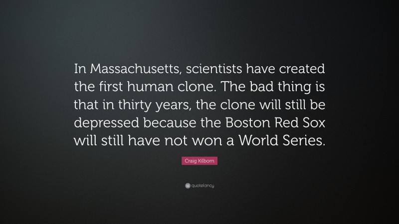Craig Kilborn Quote: “In Massachusetts, scientists have created the first human clone. The bad thing is that in thirty years, the clone will still be depressed because the Boston Red Sox will still have not won a World Series.”