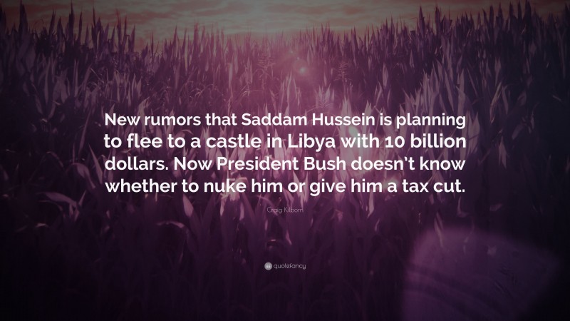 Craig Kilborn Quote: “New rumors that Saddam Hussein is planning to flee to a castle in Libya with 10 billion dollars. Now President Bush doesn’t know whether to nuke him or give him a tax cut.”