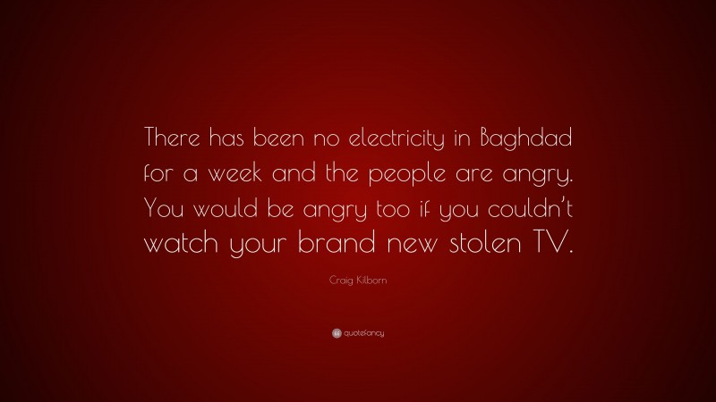 Craig Kilborn Quote: “There has been no electricity in Baghdad for a week and the people are angry. You would be angry too if you couldn’t watch your brand new stolen TV.”