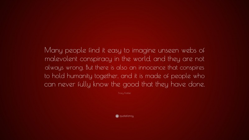 Tracy Kidder Quote: “Many people find it easy to imagine unseen webs of malevolent conspiracy in the world, and they are not always wrong. But there is also an innocence that conspires to hold humanity together, and it is made of people who can never fully know the good that they have done.”