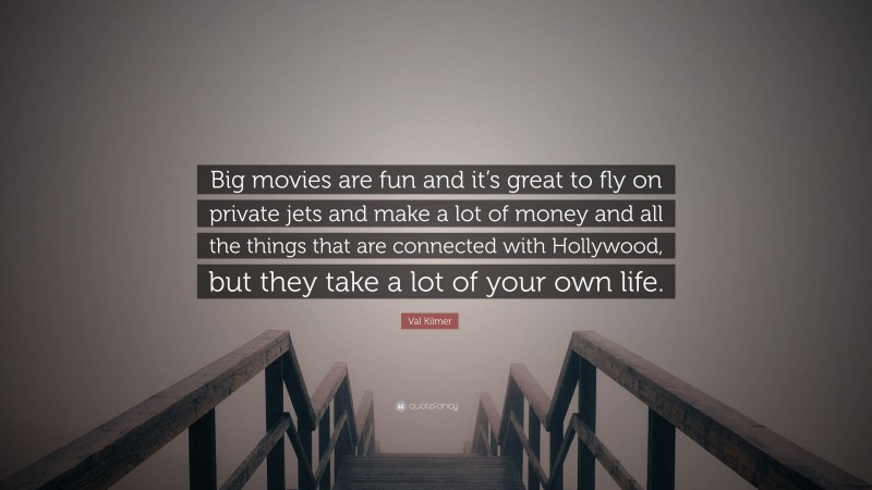 Val Kilmer Quote: “Big movies are fun and it’s great to fly on private jets and make a lot of money and all the things that are connected with Hollywood, but they take a lot of your own life.”