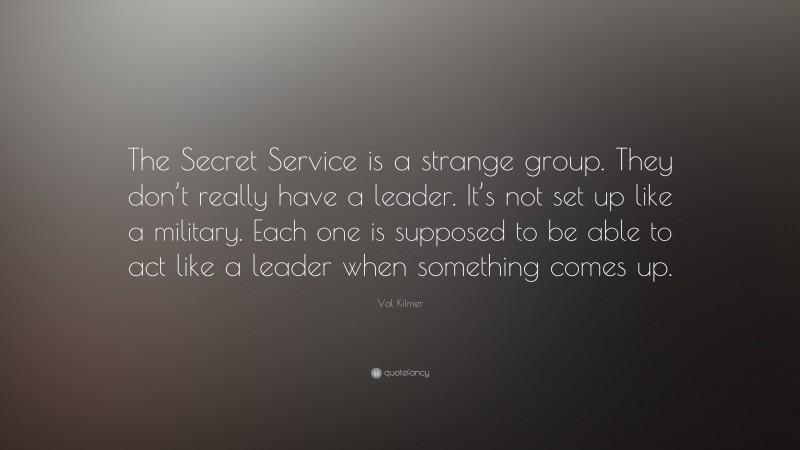 Val Kilmer Quote: “The Secret Service is a strange group. They don’t really have a leader. It’s not set up like a military. Each one is supposed to be able to act like a leader when something comes up.”