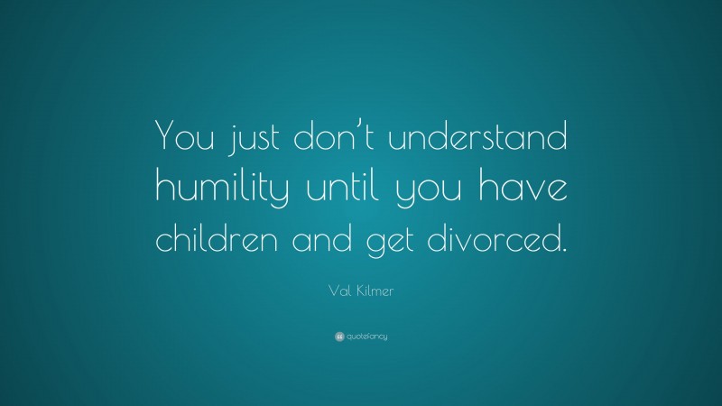 Val Kilmer Quote: “You just don’t understand humility until you have children and get divorced.”