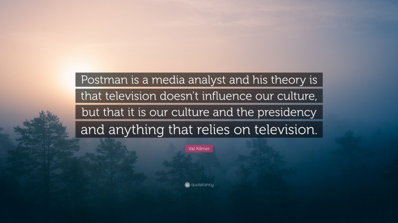 Val Kilmer Quote: “Postman is a media analyst and his theory is that television doesn’t influence our culture, but that it is our culture and the presidency and anything that relies on television.”