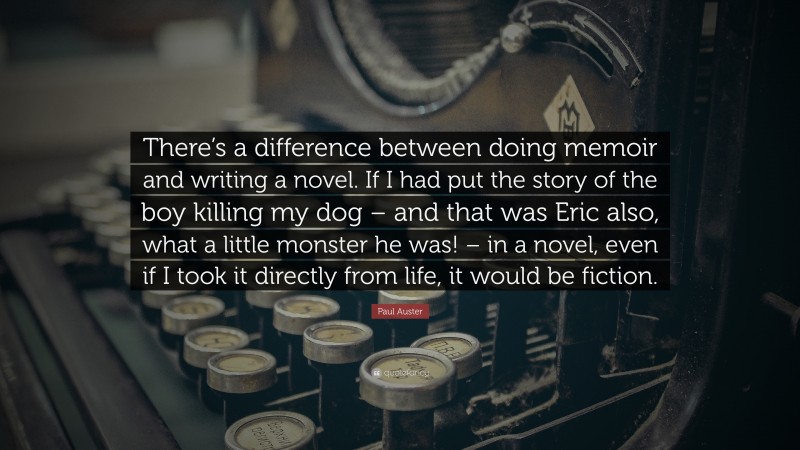 Paul Auster Quote: “There’s a difference between doing memoir and writing a novel. If I had put the story of the boy killing my dog – and that was Eric also, what a little monster he was! – in a novel, even if I took it directly from life, it would be fiction.”