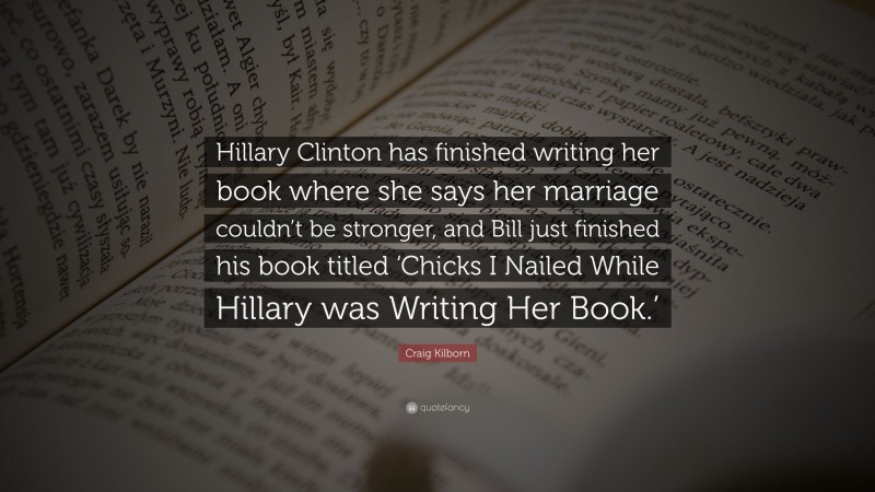 Craig Kilborn Quote: “Hillary Clinton has finished writing her book where she says her marriage couldn’t be stronger, and Bill just finished his book titled ‘Chicks I Nailed While Hillary was Writing Her Book.’”
