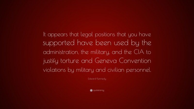 Edward Kennedy Quote: “It appears that legal positions that you have supported have been used by the administration, the military, and the CIA to justify torture and Geneva Convention violations by military and civilian personnel.”