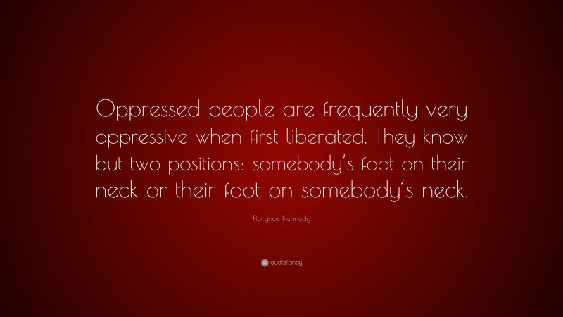 Florynce Kennedy Quote: “Oppressed people are frequently very oppressive when first liberated. They know but two positions: somebody’s foot on their neck or their foot on somebody’s neck.”