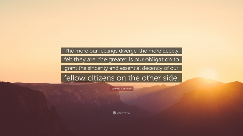 Edward Kennedy Quote: “The more our feelings diverge, the more deeply felt they are, the greater is our obligation to grant the sincerity and essential decency of our fellow citizens on the other side.”