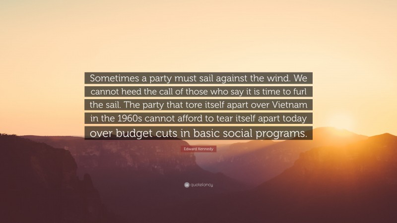 Edward Kennedy Quote: “Sometimes a party must sail against the wind. We cannot heed the call of those who say it is time to furl the sail. The party that tore itself apart over Vietnam in the 1960s cannot afford to tear itself apart today over budget cuts in basic social programs.”