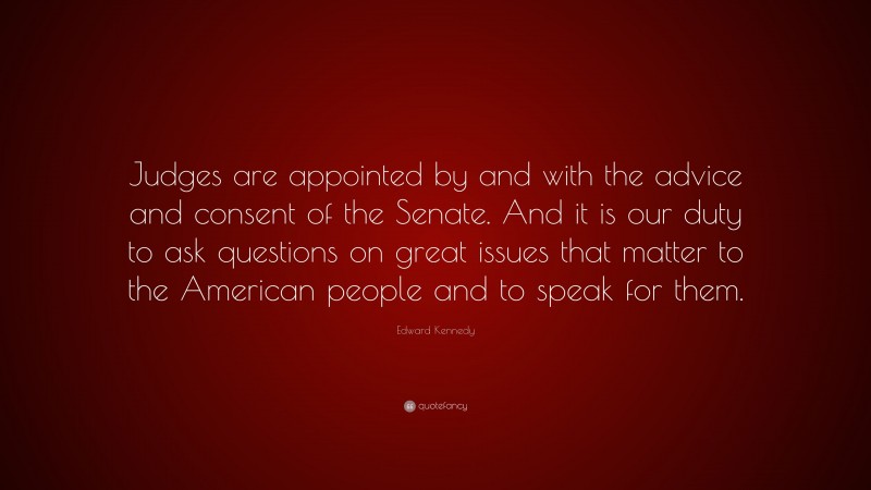 Edward Kennedy Quote: “Judges are appointed by and with the advice and consent of the Senate. And it is our duty to ask questions on great issues that matter to the American people and to speak for them.”