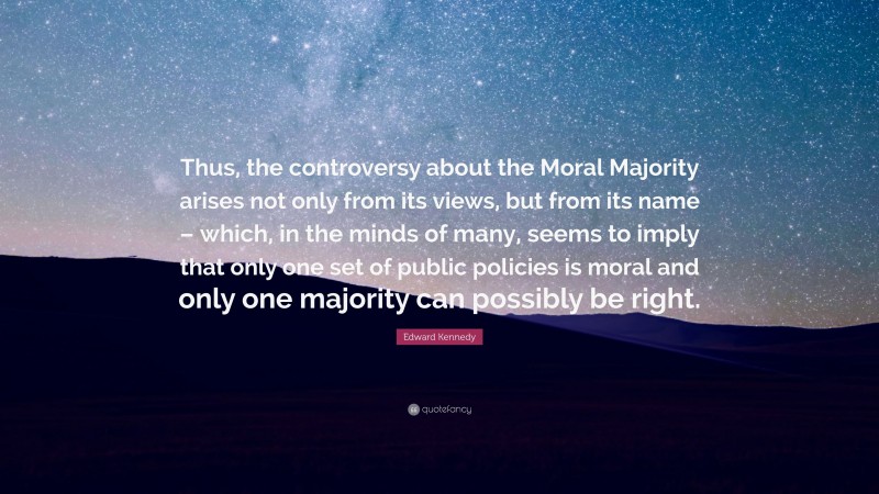 Edward Kennedy Quote: “Thus, the controversy about the Moral Majority arises not only from its views, but from its name – which, in the minds of many, seems to imply that only one set of public policies is moral and only one majority can possibly be right.”