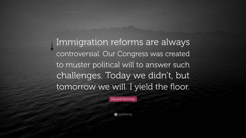 Edward Kennedy Quote: “Immigration reforms are always controversial. Our Congress was created to muster political will to answer such challenges. Today we didn’t, but tomorrow we will. I yield the floor.”
