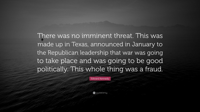 Edward Kennedy Quote: “There was no imminent threat. This was made up in Texas, announced in January to the Republican leadership that war was going to take place and was going to be good politically. This whole thing was a fraud.”