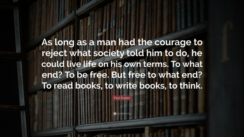 Paul Auster Quote: “As long as a man had the courage to reject what society told him to do, he could live life on his own terms. To what end? To be free. But free to what end? To read books, to write books, to think.”