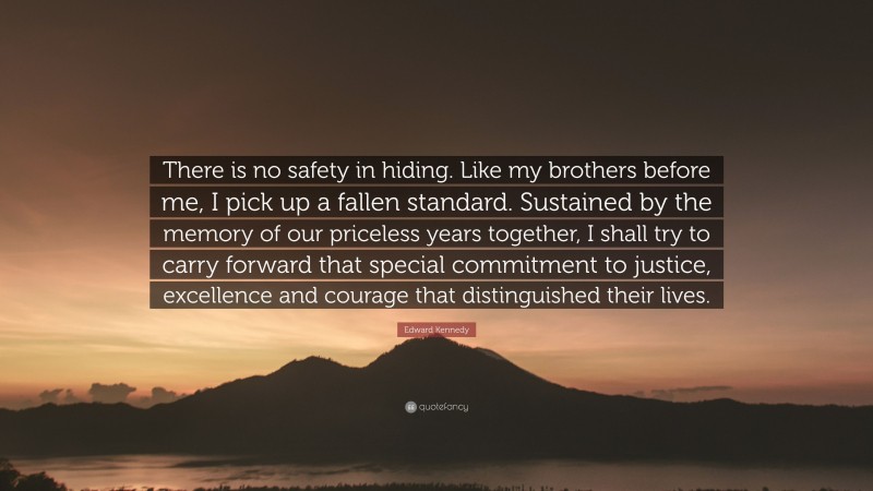 Edward Kennedy Quote: “There is no safety in hiding. Like my brothers before me, I pick up a fallen standard. Sustained by the memory of our priceless years together, I shall try to carry forward that special commitment to justice, excellence and courage that distinguished their lives.”