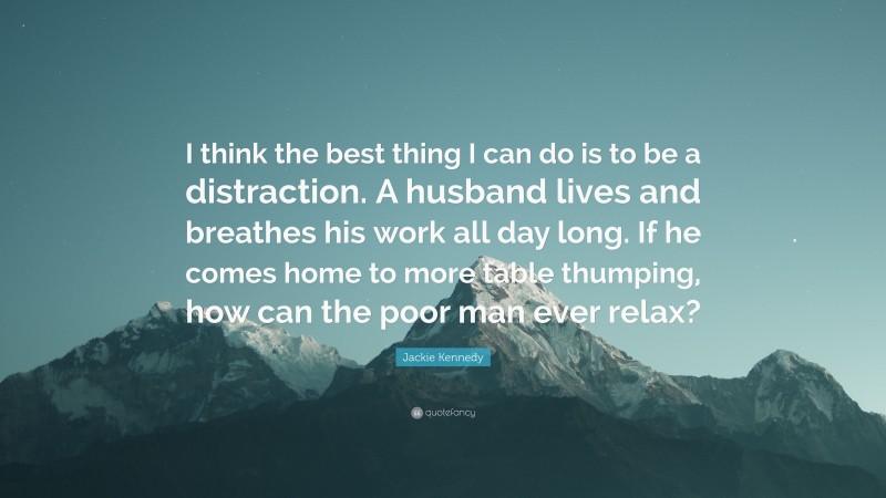 Jackie Kennedy Quote: “I think the best thing I can do is to be a distraction. A husband lives and breathes his work all day long. If he comes home to more table thumping, how can the poor man ever relax?”