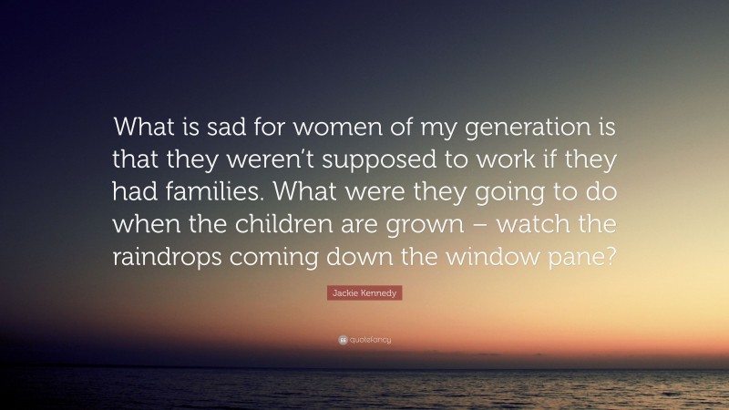 Jackie Kennedy Quote: “What is sad for women of my generation is that they weren’t supposed to work if they had families. What were they going to do when the children are grown – watch the raindrops coming down the window pane?”